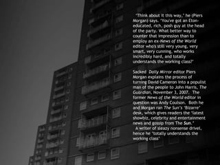 ‘ Think about it this way,’ he (Piers Morgan) says. ‘You've got an Eton-educated, rich, posh guy at the head of the party. What better way to counter that impression than to employ an ex- News of the World  editor who's still very young, very smart, very cunning, who works incredibly hard, and totally understands the working class?’ Sacked  Daily Mirror  editor Piers Morgan explains the process of turning David Cameron into a populist man of the people to John Harris,  The Guardian , November 3, 2007.  The former  News of the World  editor in question was Andy Coulson.  Both he and Morgan ran  The Sun’s ‘ Bizarre’ desk, which gives readers the ‘latest showbiz, celebrity and entertainment news and gossip from The  Sun.’   A writer of sleazy nonsense drivel, hence he ‘totally understands the working class’ 