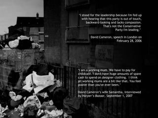 ‘ I stood for the leadership because I'm fed up with hearing that this party is out of touch, backward-looking and lacks compassion. That's not the Conservative  Party I'm leading.’  David Cameron, speech in London on February 28, 2006 ‘ I am a working mum.  We have to pay for childcare. I don't have huge amounts of spare cash to spend on designer clothing.  I think all working mums are a bit like that. You feel poorer than you've ever been.’ David Cameron’s wife Samantha, interviewed by  Harper’s Bazaar , September 1, 2007  