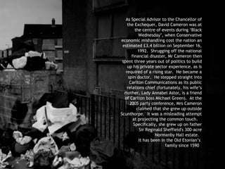 As Special Advisor to the Chancellor of the Exchequer, David Cameron was at the centre of events during ‘Black Wednesday’, when Conservative economic mishandling cost the nation an estimated £3.4 billion on September 16, 1992.  Shrugging off the national financial disaster, Mr Cameron then spent three years out of politics to build up his private sector experience, as is required of a rising star.  He became a spin doctor.  He stepped straight into Carlton Communications as its public relations chief (fortunately, his wife’s mother, Lady Annabel Astor, is a friend of Carlton boss Michael Green).  At the 2005 party conference, Mrs Cameron claimed that she grew up outside Scunthorpe.  It was a misleading attempt at projecting the common touch.  Specifically, she grew up  on father Sir Reginald Sheffield's 300-acre Normanby Hall estate.  It has been in the Old Etonian’s  family since 1590   