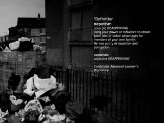 ‘ Definition nepotism      noun [U] DISAPPROVING using your power or influence to obtain good jobs or unfair advantages for members of your own family: He was guilty of nepotism and corruption. nepotistic     adjective DISAPPROVING’ Cambridge Advanced Learner’s Dictionary 