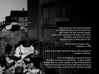 ‘ You'll never live like common people, you'll never do what common people do, you'll never fail like common people, you'll never watch your life slide out of view, and dance and drink and screw, because there's nothing else to do.’ From  Common People , Pulp.  Released in 1995 ‘ I don’t have huge amounts of spare cash to spend on designer clothing.’ David and Samantha’s personal fortune has been estimated at £30 million.  A figure quietly erased from the public domain, wrong-footing Andrew Marr who had referred to their vast wealth during an interview once, unaware that it had been purged 