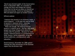 ‘ David was elected Leader of the Conservative Party in December 2005, on a mandate to change the Party and change the country.  Since then he has set out plans to rebuild our battered economy, revive our beleaguered NHS and above all repair our broken society.’ Official website  ‘ I believe that poverty is an economic waste, a moral disgrace. ..  In the past we used to think of poverty in absolute terms - meaning straightforward material deprivation.  That's not enough. We need to think of poverty in relative terms - the fact that some people lack those things which others in society take for granted…  Because for most people, material poverty is a consequence of other factors: family breakdown; drug and alcohol addiction; unemployment; poor education.’   David Cameron, November 24, 2006 speech  marking the 25th anniversary of the Scarman report into the Brixton riots 