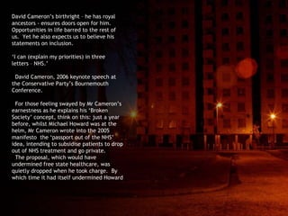 David Cameron’s birthright – he has royal ancestors - ensures doors open for him. Opportunities in life barred to the rest of us.  Yet he also expects us to believe his statements on inclusion. ‘ I can (explain my priorities) in three letters – NHS.’ David Cameron, 2006 keynote speech at the Conservative Party’s Bournemouth Conference.  For those feeling swayed by Mr Cameron’s earnestness as he explains his ‘Broken Society’ concept, think on this: just a year before, whilst Michael Howard was at the helm, Mr Cameron wrote into the 2005 manifesto  the ‘passport out of the NHS’ idea, intending to subsidise patients to drop out of NHS treatment and go private. The proposal, which would have undermined free state healthcare, was quietly dropped when he took charge.  By which time it had itself undermined Howard 