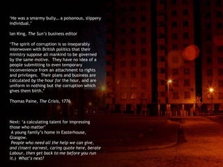 ‘ He was a smarmy bully… a poisonous, slippery individual.’ Ian King,  The Sun’s  business editor ‘ The spirit of corruption is so inseparably interwoven with British politics that their ministry suppose all mankind to be governed by the same motive.  They have no idea of a people submitting to even temporary inconvenience from an attachment to rights and privileges.  Their plans and business are calculated  by  the hour  for  the hour, and are uniform in nothing but the corruption which gives them birth.’ Thomas Paine,  The Crisis , 1776 Next: ‘a calculating talent for impressing those who matter’ A young family’s home in Easterhouse, Glasgow. People who need all the help we can give, and (insert earnest, caring quote here, berate Labour, then get back to me before you run it.)  What’s next? 