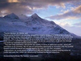 ‘ Tourism Minister Jim Mather said: ‘ Homecoming Scotland  is an exciting, compelling initiative designed to kindle pride in Scots at home and in the many millions of people overseas who are of Scottish descent or who simply love Scotland.  This is the first time that we as a nation have invited Scotland's global family to come home and it is a wonderful opportunity for us all to use our connections, to spread the message and invite our extended families home in 2009.    ‘This year-long celebration will benefit our country in terms of additional tourism, which will contribute to our economy. But it's also an outstanding opportunity to reconnect with the Scottish Diaspora around the world and provide impetus for them to visit their homeland.’  Organisations can access grants of between £5,000 and £50,000 to enhance existing events or create new ones that reflect the  Homecoming Scotland  themes and objectives.’ Homecoming Scotland,  The Scottish Government  