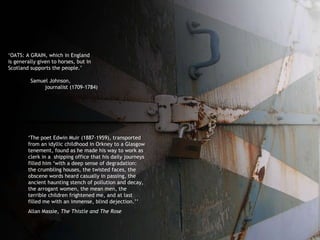 ‘ OATS: A GRAIN, which in England  is generally given to horses, but in  Scotland supports the people.’ Samuel Johnson,  journalist (1709-1784) ‘ The poet Edwin Muir (1887-1959), transported from an idyllic childhood in Orkney to a Glasgow tenement, found as he made his way to work as clerk in a  shipping office that his daily journeys filled him ‘with a deep sense of degradation: the crumbling houses, the twisted faces, the obscene words heard casually in passing, the ancient haunting stench of pollution and decay, the arrogant women, the mean men, the terrible children frightened me, and at last filled me with an immense, blind dejection.’’ Allan Massie,  The Thistle and The Rose 