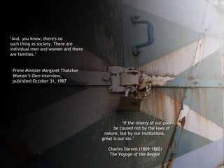‘ If the misery of our poor be caused not by the laws of  nature, but by our institutions, great is our sin.’   Charles Darwin (1809-1882)  The Voyage of the Beagle ‘ And, you know, there's no  such thing as society. There are individual men and women and there are families.’ Prime Minister Margaret Thatcher Woman’s Own  interview, published October 31, 1987 