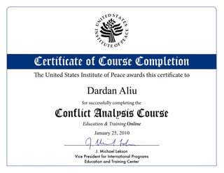 E   D STA
                                 IT




                                            T
                          UN




                                                ES
                          INST




                                                    CE
                                                EA
                              T                 P




                            I
                                  UT
                                        E OF



Certificate of Course Completion
The United States Institute of Peace awards this certificate to

                      Dardan Aliu
                    for successfully completing the

        Conflict Analysis Course
                    Education & Training Online
                          January 25, 2010


                           J. Michael Lekson
                Vice President for International Programs
                     Education and Training Center
 