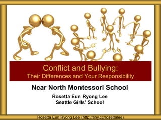 Near North Montessori School
Rosetta Eun Ryong Lee
Seattle Girls’ School
Conflict and Bullying:
Their Differences and Your Responsibility
Rosetta Eun Ryong Lee (http://tiny.cc/rosettalee)
 