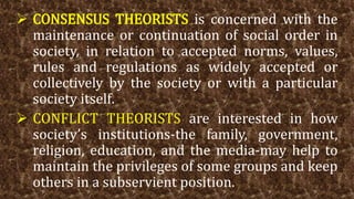  CONSENSUS THEORISTS is concerned with the
maintenance or continuation of social order in
society, in relation to accepted norms, values,
rules and regulations as widely accepted or
collectively by the society or with a particular
society itself.
 CONFLICT THEORISTS are interested in how
society’s institutions-the family, government,
religion, education, and the media-may help to
maintain the privileges of some groups and keep
others in a subservient position.
 