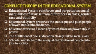 CONFLICT THEORY IN THE EDUCATIONAL SYSTEM
 Educational System reinforces and perpetuates social
inequalities that arise from differences in class, gender,
race and ethnicity.
 Educational System preserves the status quo and push people
of lower status into obedience.
 Education works as a means by which those on power stay in
power.
 The fulfillment of one’s Education closely link to social class.
 Schools contribute to the unequal distribution of people into
jobs in society.
 