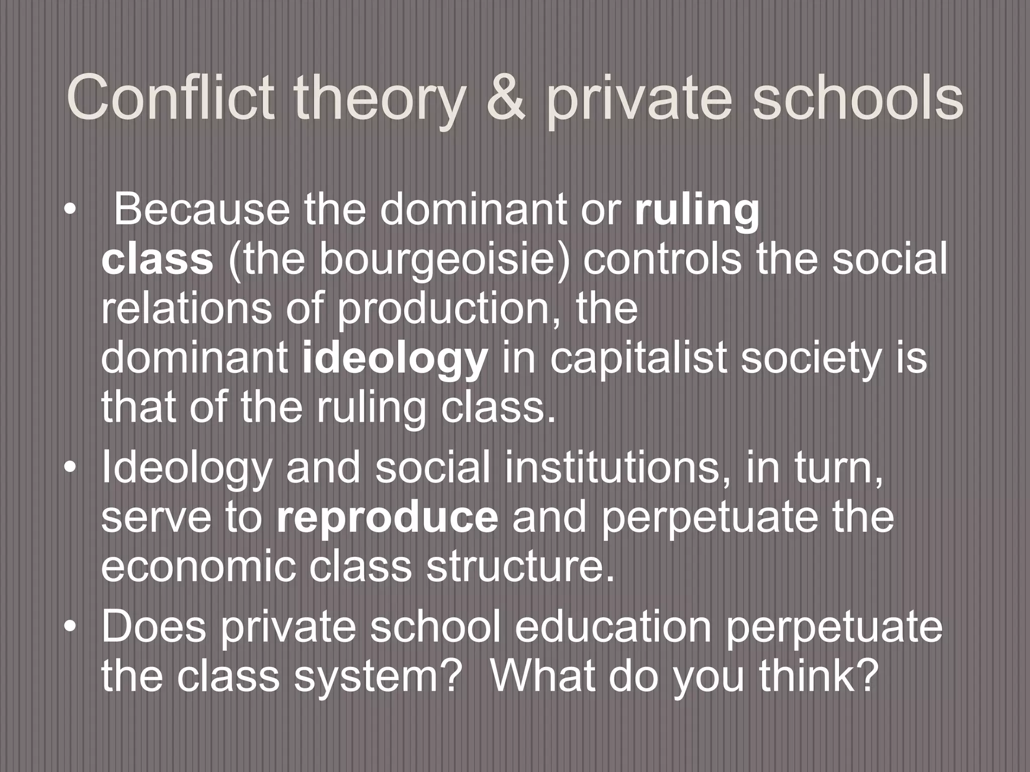 Conflict theory & private schools Because the dominant or ruling class (the bourgeoisie) controls the social relations of production, the dominant ideology in capitalist society is that of the ruling class. Ideology and social institutions, in turn, serve to reproduce and perpetuate the economic class structure. Does private school education perpetuate the class system?  What do you think?