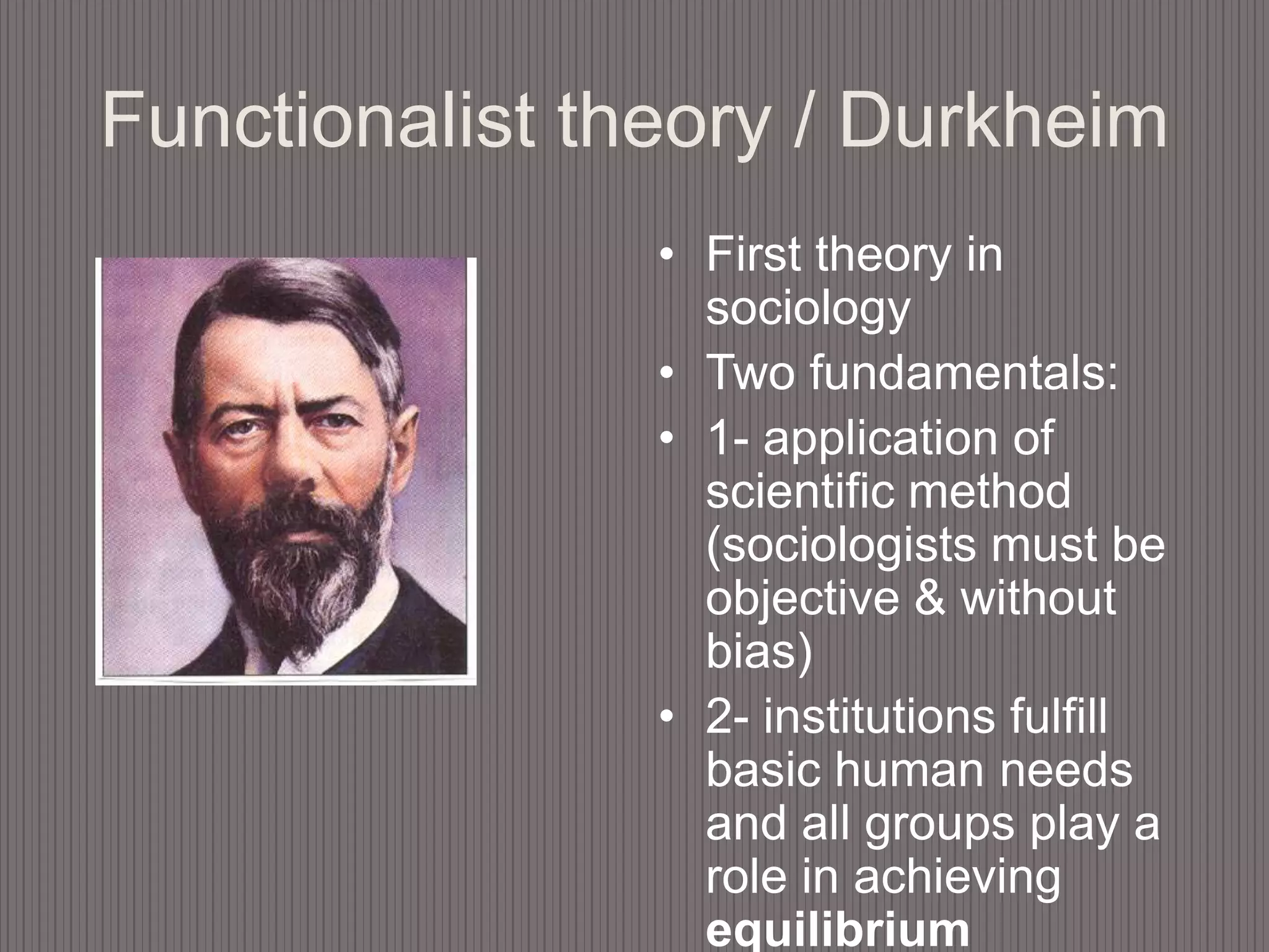 Functionalist theory / DurkheimFirst theory in sociologyTwo fundamentals: 1- application of scientific method (sociologists must be objective & without bias) 2- institutions fulfill basic human needs and all groups play a role in achieving equilibrium