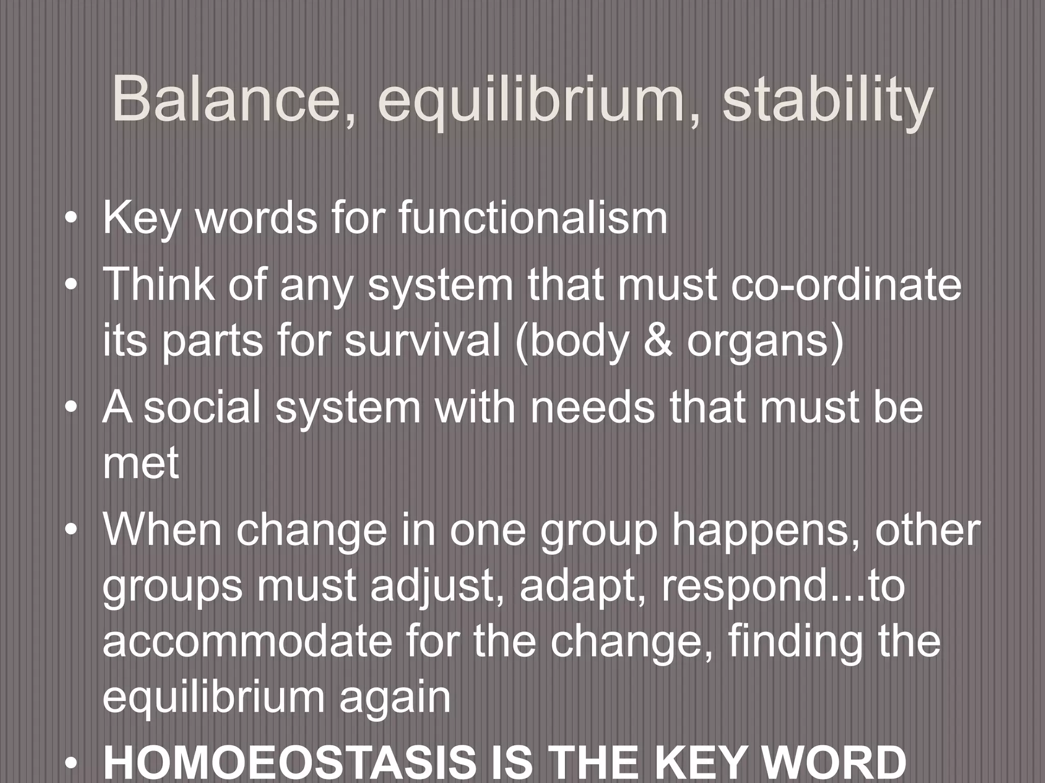 Balance, equilibrium, stabilityKey words for functionalismThink of any system that must co-ordinate its parts for survival (body & organs)A social system with needs that must be metWhen change in one group happens, other groups must adjust, adapt, respond...to accommodate for the change, finding the equilibrium againHOMOEOSTASIS IS THE KEY WORD HERE