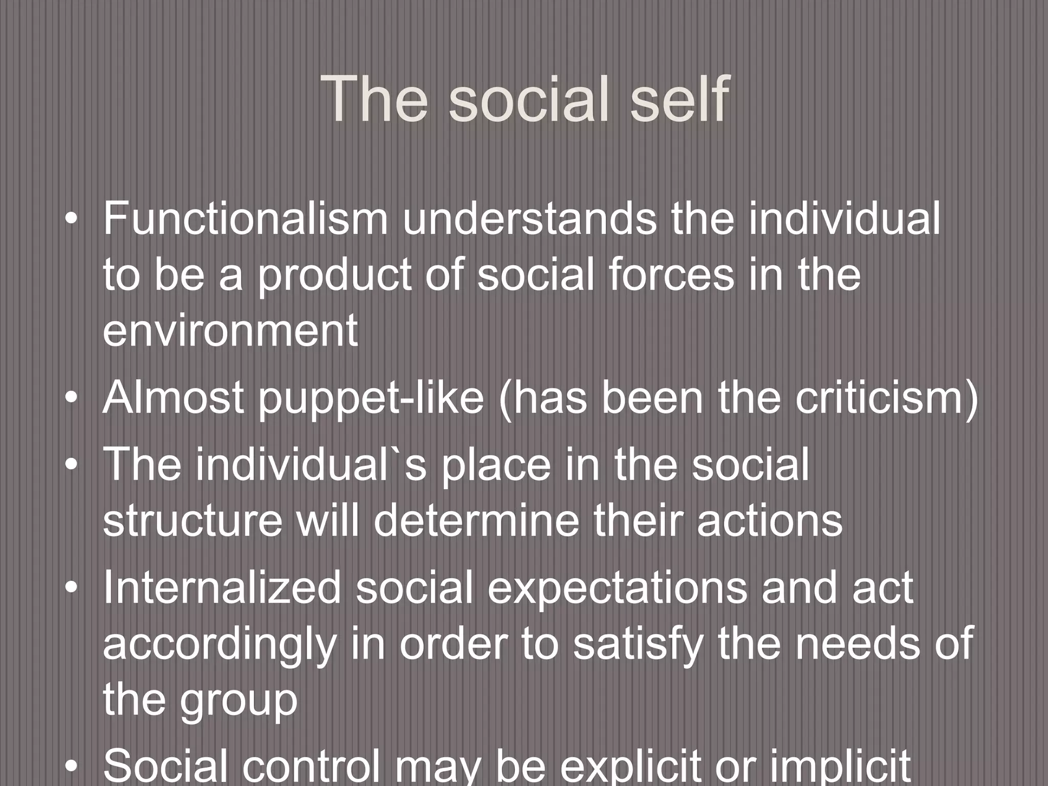 The social selfFunctionalism understands the individual to be a product of social forces in the environmentAlmost puppet-like (has been the criticism)The individual`s place in the social structure will determine their actionsInternalized social expectations and act accordingly in order to satisfy the needs of the groupSocial control may be explicit or implicit