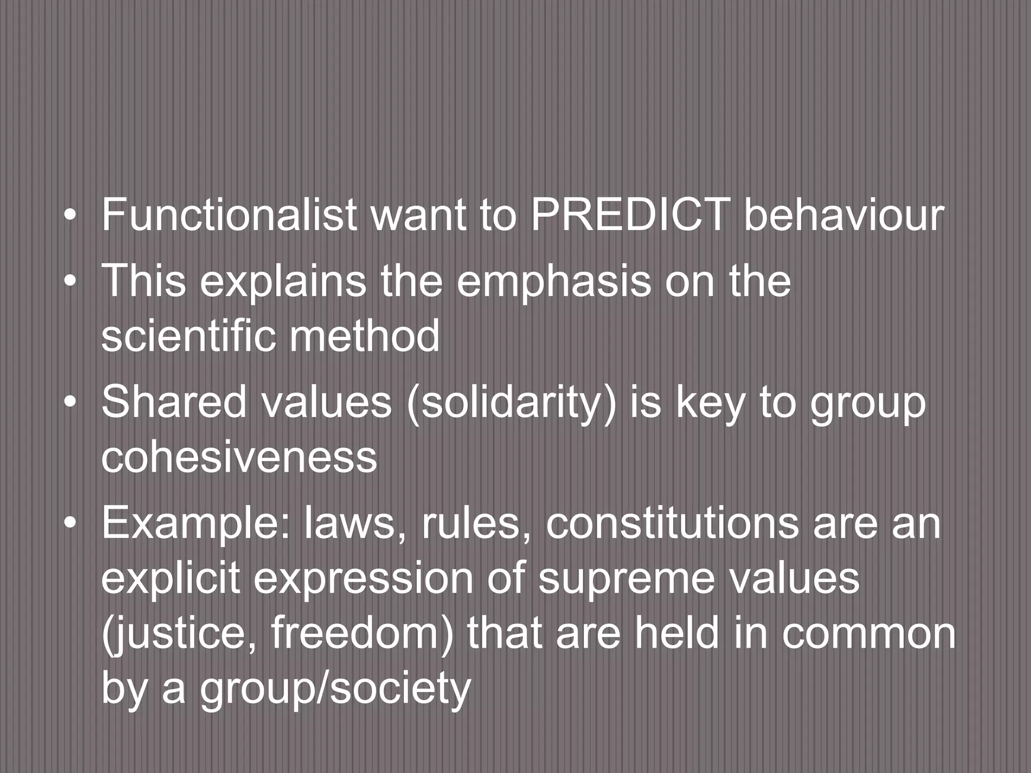 Functionalist want to PREDICT behaviourThis explains the emphasis on the scientific methodShared values (solidarity) is key to group cohesivenessExample: laws, rules, constitutions are an explicit expression of supreme values (justice, freedom) that are held in common by a group/society