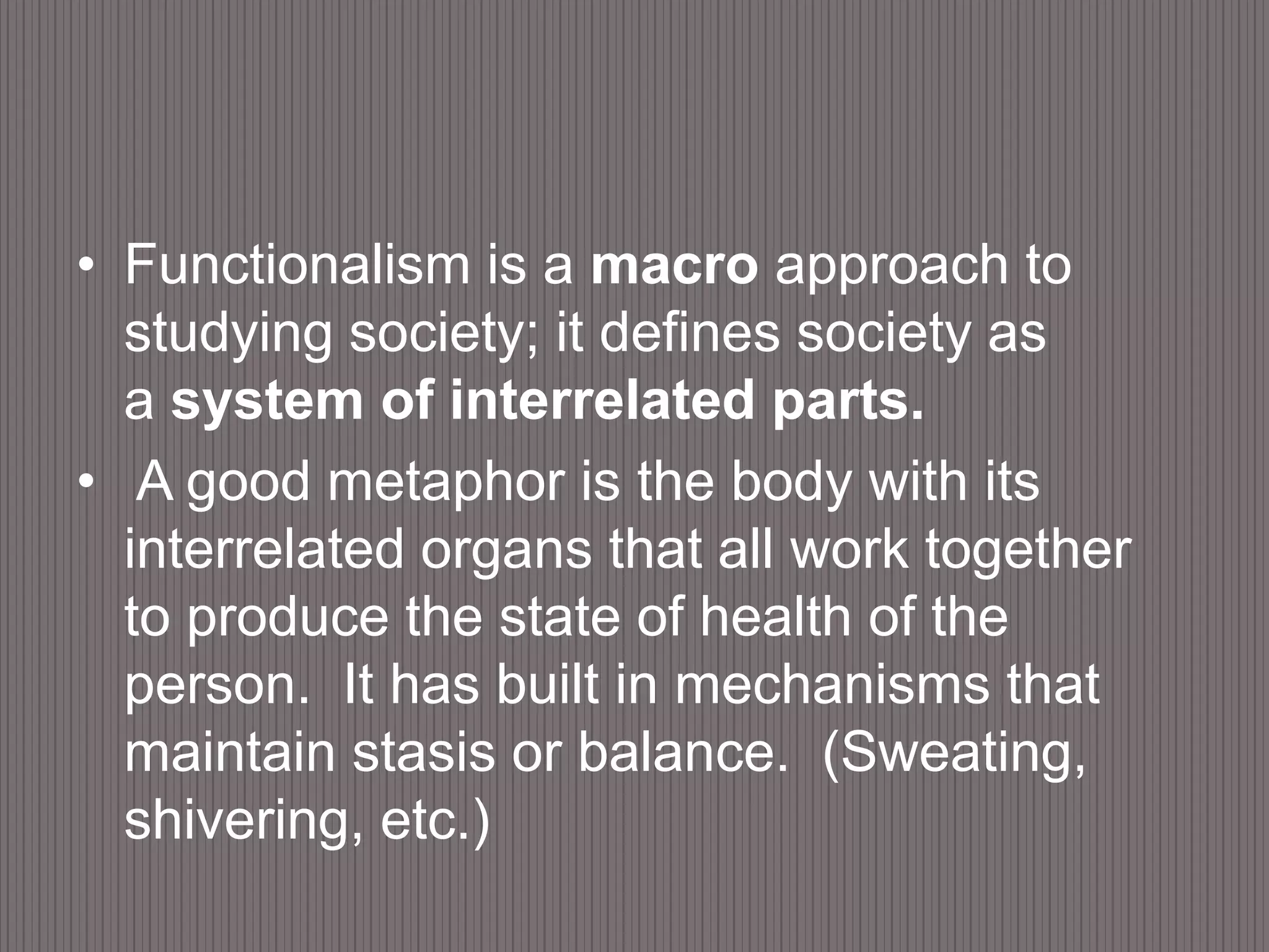 Functionalism is a macro approach to studying society; it defines society as a system of interrelated parts.  A good metaphor is the body with its interrelated organs that all work together to produce the state of health of the person.  It has built in mechanisms that maintain stasis or balance.  (Sweating, shivering, etc.)