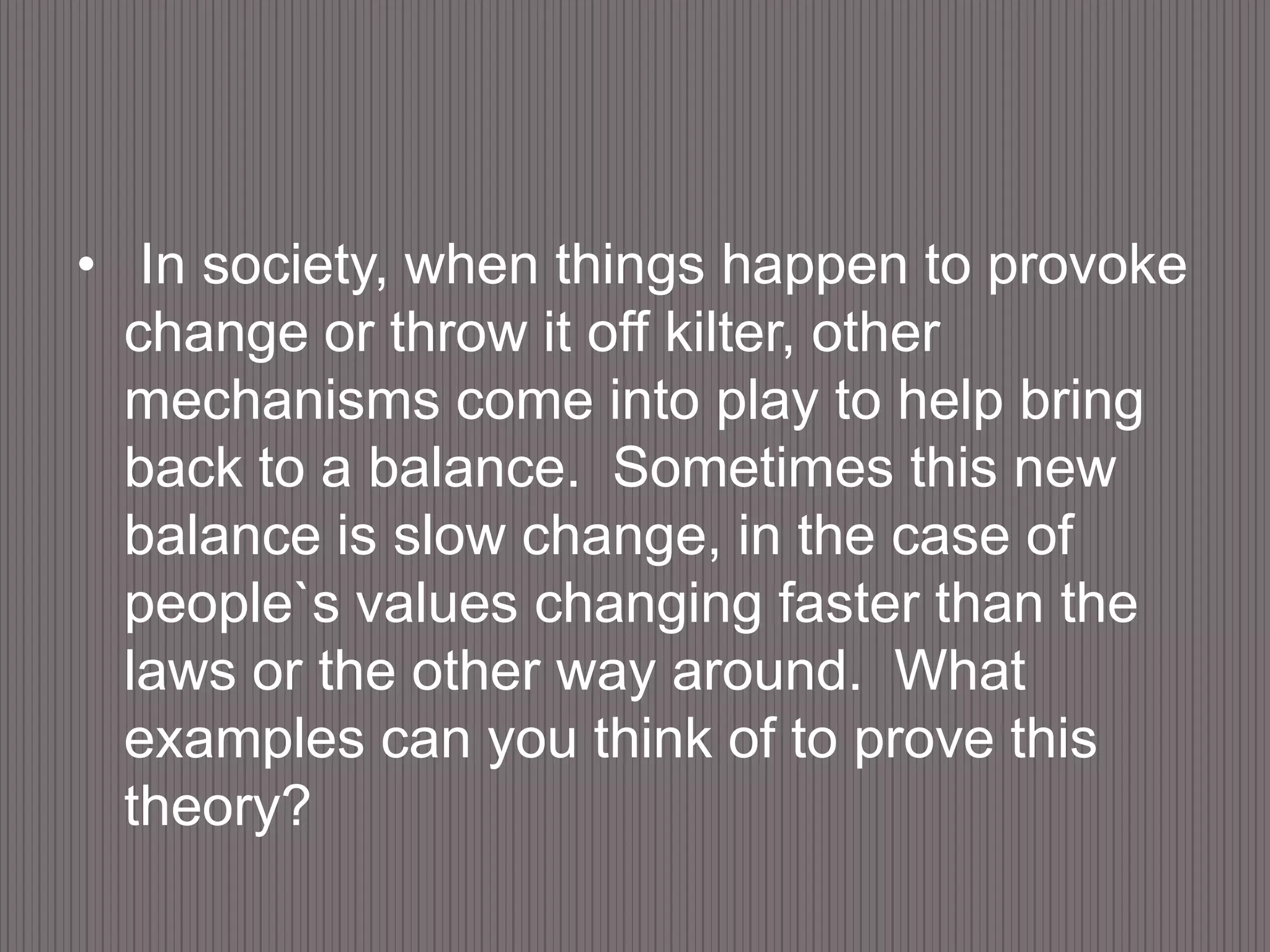  In society, when things happen to provoke change or throw it off kilter, other mechanisms come into play to help bring back to a balance.  Sometimes this new balance is slow change, in the case of people`s values changing faster than the laws or the other way around.  What examples can you think of to prove this theory?  
