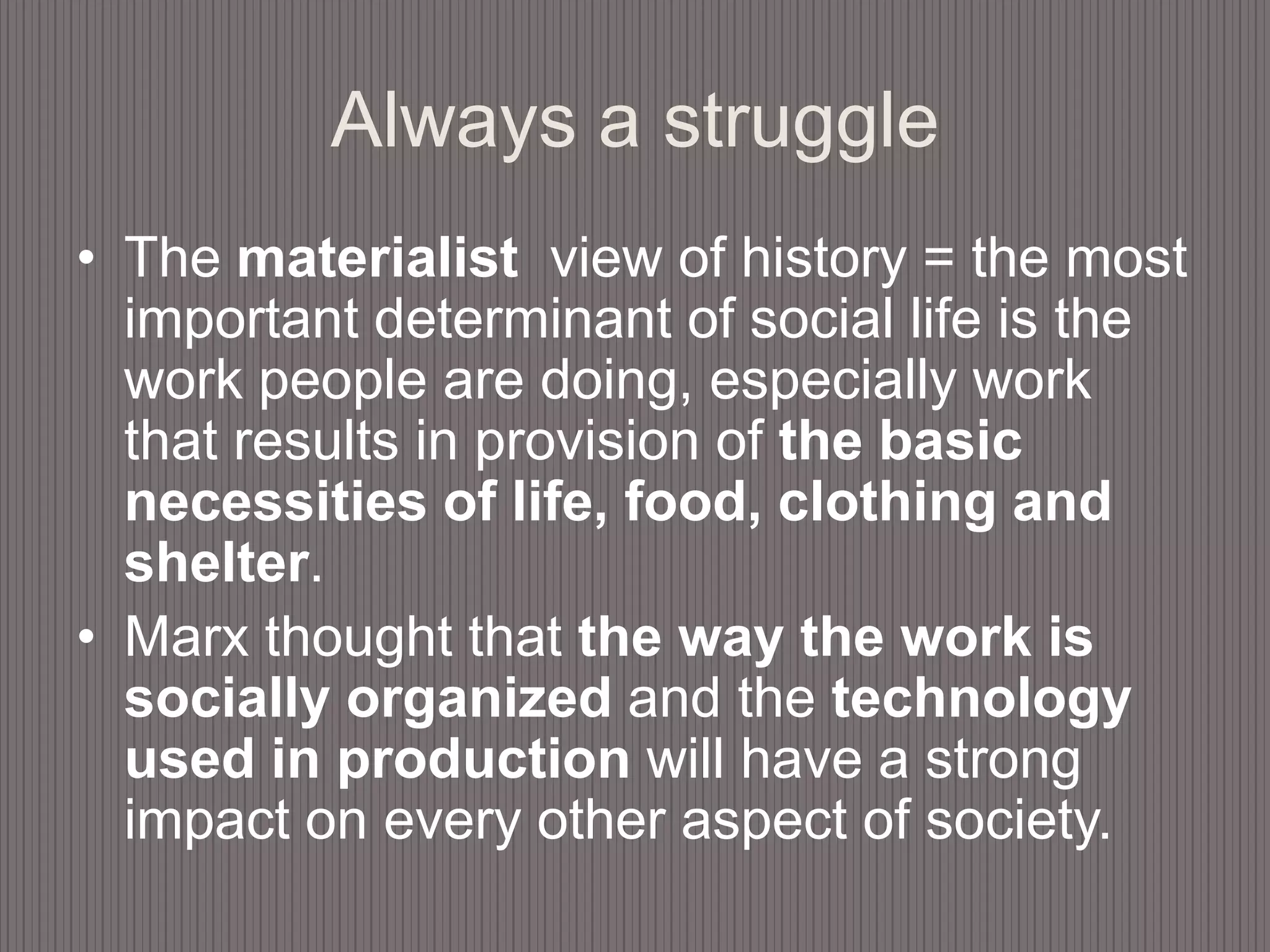 Always a struggleThe materialist  view of history = the most important determinant of social life is the work people are doing, especially work that results in provision of the basic necessities of life, food, clothing and shelter. Marx thought that the way the work is socially organized and the technology used in production will have a strong impact on every other aspect of society. 