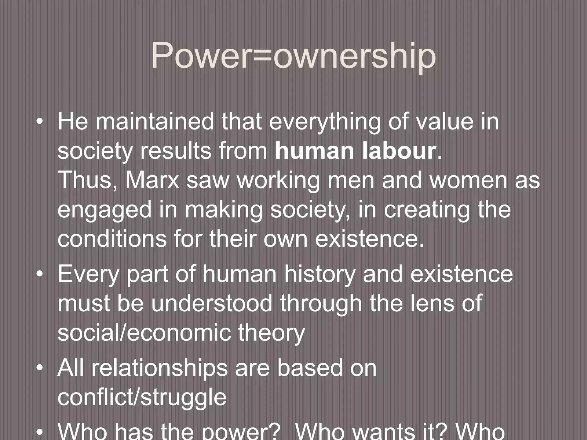 Power=ownershipHe maintained that everything of value in society results from human labour. Thus, Marx saw working men and women as engaged in making society, in creating the conditions for their own existence.Every part of human history and existence must be understood through the lens of social/economic theoryAll relationships are based on conflict/struggleWho has the power?  Who wants it? Who owns the resources?