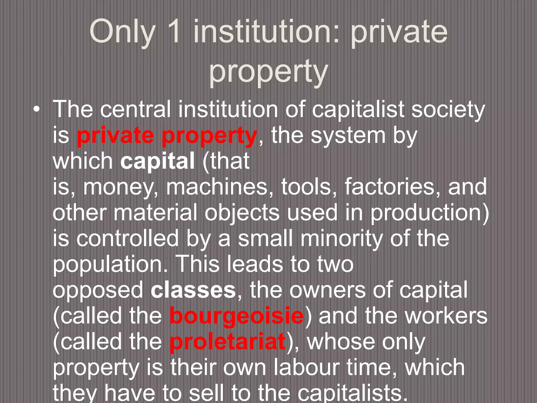 Only 1 institution: private propertyThe central institution of capitalist society is private property, the system by which capital (that is, money, machines, tools, factories, and other material objects used in production) is controlled by a small minority of the population. This leads to two opposed classes, the owners of capital (called the bourgeoisie) and the workers (called the proletariat), whose only property is their own labour time, which they have to sell to the capitalists.