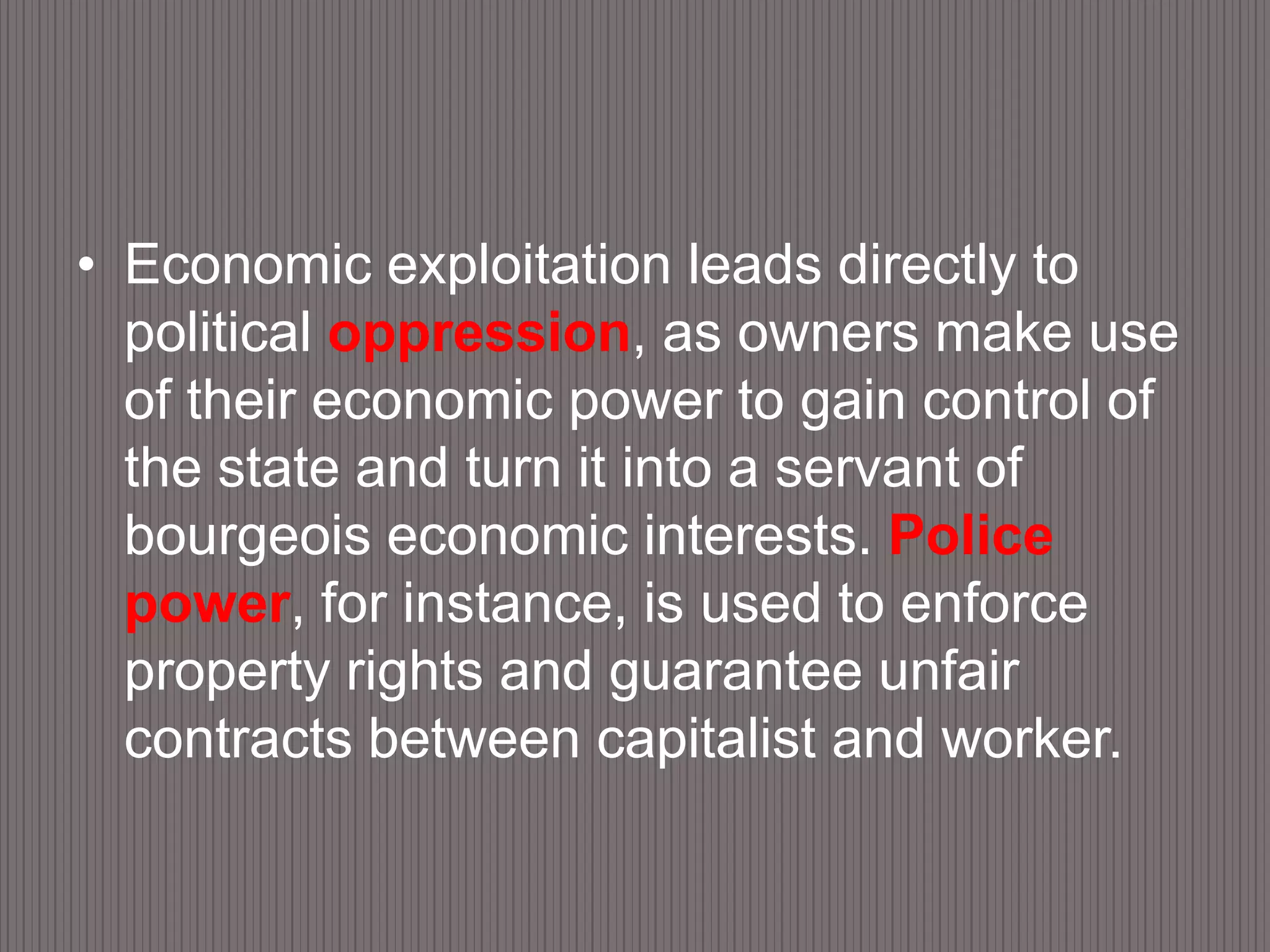 Economic exploitation leads directly to political oppression, as owners make use of their economic power to gain control of the state and turn it into a servant of bourgeois economic interests. Police power, for instance, is used to enforce property rights and guarantee unfair contracts between capitalist and worker.