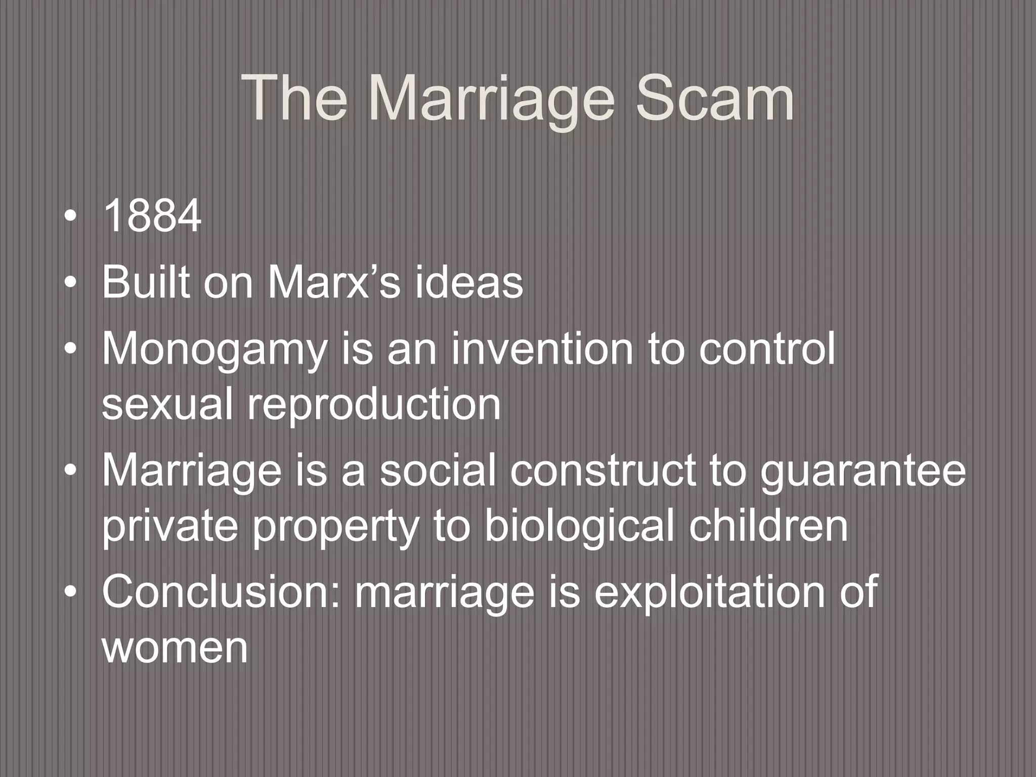 The Marriage Scam1884Built on Marx’s ideasMonogamy is an invention to control sexual reproductionMarriage is a social construct to guarantee private property to biological childrenConclusion: marriage is exploitation of women