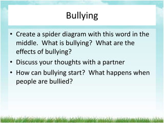 Bullying
• Create a spider diagram with this word in the
  middle. What is bullying? What are the
  effects of bullying?
• Discuss your thoughts with a partner
• How can bullying start? What happens when
  people are bullied?
 