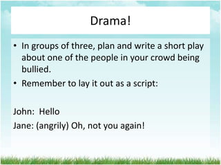Drama!
• In groups of three, plan and write a short play
  about one of the people in your crowd being
  bullied.
• Remember to lay it out as a script:

John: Hello
Jane: (angrily) Oh, not you again!
 