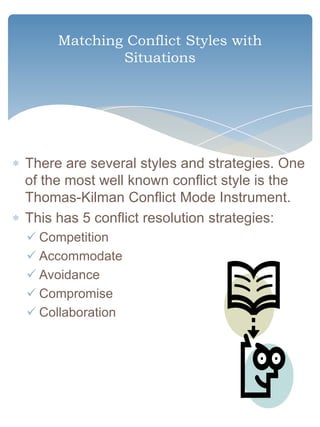 Matching Conflict Styles with
             Situations




There are several styles and strategies. One
of the most well known conflict style is the
Thomas-Kilman Conflict Mode Instrument.
This has 5 conflict resolution strategies:
 Competition
 Accommodate
 Avoidance
 Compromise
 Collaboration
 