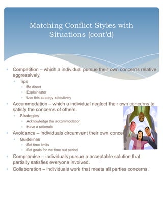 Matching Conflict Styles with
              Situations (cont’d)



Competition – which a individual pursue their own concerns relative
aggressively.
   Tips
      Be direct
      Explain later
      Use this strategy selectively
Accommodation – which a individual neglect their own concerns to
satisfy the concerns of others.
   Strategies
      Acknowledge the accommodation
      Have a rationale
Avoidance – individuals circumvent their own concerns.
   Guidelines
      Set time limits
      Set goals for the time out period
Compromise – individuals pursue a acceptable solution that
partially satisfies everyone involved.
Collaboration – individuals work that meets all parties concerns.
 