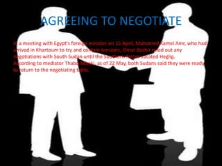 AGREEING TO NEGOTIATE
In a meeting with Egypt's foreign minister on 15 April, Mohamed Kamel Amr, who had
arrived in Khartoum to try and contain tensions, Omar Bashir ruled out any
negotiations with South Sudan until the Southern forces vacated Heglig.
According to mediator Thabo Mbeki, as of 22 May, both Sudans said they were ready
to return to the negotiating table.
 