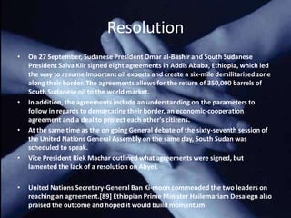 Resolution
•   On 27 September, Sudanese President Omar al-Bashir and South Sudanese
    President Salva Kiir signed eight agreements in Addis Ababa, Ethiopia, which led
    the way to resume important oil exports and create a six-mile demilitarised zone
    along their border. The agreements allows for the return of 350,000 barrels of
    South Sudanese oil to the world market.
•   In addition, the agreements include an understanding on the parameters to
    follow in regards to demarcating their border, an economic-cooperation
    agreement and a deal to protect each other's citizens.
•   At the same time as the on going General debate of the sixty-seventh session of
    the United Nations General Assembly on the same day, South Sudan was
    scheduled to speak.
•   Vice President Riek Machar outlined what agreements were signed, but
    lamented the lack of a resolution on Abyei.

•   United Nations Secretary-General Ban Ki-moon commended the two leaders on
    reaching an agreement.[89] Ethiopian Prime Minister Hailemariam Desalegn also
    praised the outcome and hoped it would build momentum
 