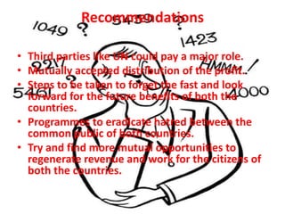 Recommendations

• Third parties like UN could pay a major role.
• Mutually accepted distribution of the profit.
• Steps to be taken to forget the fast and look
  forward for the future benefits of both the
  countries.
• Programmes to eradicate hatred between the
  common public of both countries.
• Try and find more mutual opportunities to
  regenerate revenue and work for the citizens of
  both the countries.
 