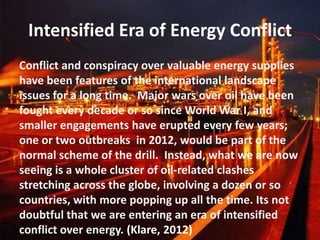 Intensified Era of Energy Conflict
Conflict and conspiracy over valuable energy supplies
have been features of the international landscape
issues for a long time. Major wars over oil have been
fought every decade or so since World War I, and
smaller engagements have erupted every few years;
one or two outbreaks in 2012, would be part of the
normal scheme of the drill. Instead, what we are now
seeing is a whole cluster of oil-related clashes
stretching across the globe, involving a dozen or so
countries, with more popping up all the time. Its not
doubtful that we are entering an era of intensified
conflict over energy. (Klare, 2012)
 