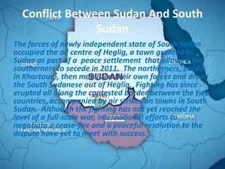 Conflict Between Sudan And South
                Sudan
The forces of newly independent state of South Sudan
occupied the oil centre of Heglig, a town granted to
Sudan as part of a peace settlement that allowed the
southerners to secede in 2011. The northerners, based
in Khartoum, then mobilized their own forces and drove
the South Sudanese out of Heglig. Fighting has since
erupted all along the contested border between the two
countries, accompanied by air strikes on towns in South
Sudan. Although the fighting has not yet reached the
level of a full-scale war, international efforts to
negotiate a cease-fire and a peaceful resolution to the
dispute have yet to meet with success.
 