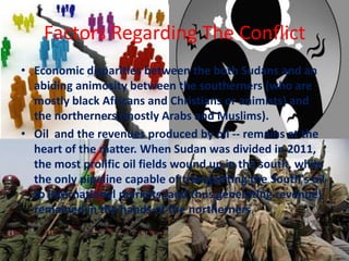 Factors Regarding The Conflict
• Economic disparities between the both Sudans and an
  abiding animosity between the southerners (who are
  mostly black Africans and Christians or animists) and
  the northerners (mostly Arabs and Muslims).
• Oil and the revenues produced by oil -- remains at the
  heart of the matter. When Sudan was divided in 2011,
  the most prolific oil fields wound up in the south, while
  the only pipeline capable of transporting the South's oil
  to international markets (and thus generating revenue)
  remained in the hands of the northerners.
 