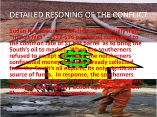 DETAILED RESONING OF THE CONFLICT
Sudan have been demanding exceptionally high
“transit fees” -- $32-$36 per barrel compared to
the common rate of $1 per barrel as to bring the
South’s oil to market. When the southerners
refused to accept such rates, the northerners
confiscated money they had already collected
from the South’s oil exports, its only significant
source of funds. In response, the southerners
stopped producing oil altogether and, it appears,
launched their military action against the north.
The situation remains explosive.
 