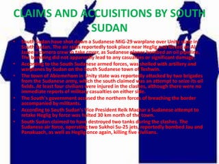 CLAIMS AND ACCUISITIONS BY SOUTH
             SUDAN
•   South Sudan have shot down a Sudanese MiG-29 warplane over Unity state in
    South Sudan. The air raids reportedly took place near Heglig and forced an Al
    Jazeera camera crew to take cover, as Sudanese planes bombed an oil pipeline.
    The bombing did not apparently lead to any casualties or significant damage.
•   According to the South Sudanese armed forces, was shelled with artillery and
    warplanes by Sudan on the South Sudanese town of Teshwin.
•   The town of Abiemnhom in Unity state was reportedly attacked by two brigades
    from the Sudanese army, which the south claimed was an attempt to seize its oil
    fields. At least four civilians were injured in the clashes, although there were no
    immediate reports of military casualties on either side.
•   The South's government accused the northern forces of breaching the border
    accompanied by militants.
•   According to South Sudan's Vice President Reik Machar a Sudanese attempt to
    retake Heglig by force was halted 30 km north of the town.
•   South Sudan claimed to have destroyed two tanks during the clashes. The
    Sudanese air force, operating two Sukhoi Su-25 jets, reportedly bombed Jau and
    Panakuach, as well as Heglig once again, killing five civilians.
 