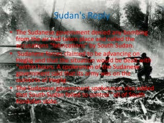 Sudan's Reply
• The Sudanese government denied any bombing
  from the air had taken place and called the
  accusations "fabrications" by South Sudan.
• Sudanese forces claimed to be advancing on
  Heglig and that the situation would be dealt with
  "within hours. A spokesman of the Sudanese
  government said that its army was on the
  outskirts of Heglig .
• The Sudanese government spokesman also added
  that South Sudan failed to control "all of South
  Kordofan state.
 
