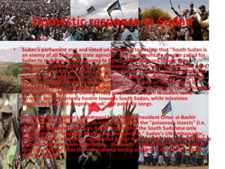 Domestic response in Sudan
•   Sudan's parliament met and voted unanimously to declare that "South Sudan is
    an enemy of all Sudanese state agencies“. The parliamentary speaker called for
    Sudan to mobilise all its resources to fight South Sudan and topple their
    government. Rabie Abdelaty, a spokesman for the Khartoum government, ruled
    out peace talks with the south, saying it would hurt national pride if Sudan did
    not take back Heglig by force. Sudan began a general mobilisation of its armed
    forces as South Sudanese forces penetrated as far north as 70 kilometres into
    Sudanese territory, according to Rahmatullah Mohamed Osman, Under Secretary
    for the Foreign Ministry. During Friday prayers on 13 April in Sudan, some
    sermons were reportedly hostile towards South Sudan, while television
    broadcasts included allegedly jihadi' and patriotic songs.

•   Following South Sudan's withdrawal from Heglig, President Omar al-Bashir
    declared that there would be no negotiations with the "poisonous insects" (i.e.
    the South Sudanese). Later on, Bashir argued that the South Sudanese only
    understand the "language of guns and ammunition." Sudan's UN ambassador,
    Daffa-Alla Elhag Ali Osman, argued that Sudan had the right to act in self-defense
    because "We have been targeted by... the South", adding that "Let me make it
    clear: We will not cross the international border and attack the South... inside
    their territories".
 