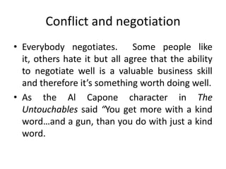 Conflict and negotiation
• Everybody negotiates. Some people like
it, others hate it but all agree that the ability
to negotiate well is a valuable business skill
and therefore it’s something worth doing well.
• As the Al Capone character in The
Untouchables said “You get more with a kind
word…and a gun, than you do with just a kind
word.
 