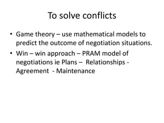 To solve conflicts
• Game theory – use mathematical models to
predict the outcome of negotiation situations.
• Win – win approach – PRAM model of
negotiations ie Plans – Relationships -
Agreement - Maintenance
 