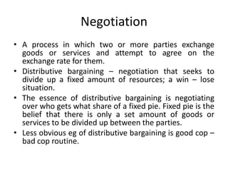 Negotiation
• A process in which two or more parties exchange
goods or services and attempt to agree on the
exchange rate for them.
• Distributive bargaining – negotiation that seeks to
divide up a fixed amount of resources; a win – lose
situation.
• The essence of distributive bargaining is negotiating
over who gets what share of a fixed pie. Fixed pie is the
belief that there is only a set amount of goods or
services to be divided up between the parties.
• Less obvious eg of distributive bargaining is good cop –
bad cop routine.
 
