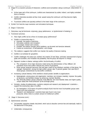 Robbins: Organizational Behavior Chapter Fourteen
4
2. Stage IV is a dynamic process of interaction; conflicts exist somewhere along a continuum (See Exhibit 14-
3).
 At the lower part of the continuum, conflicts are characterized by subtle, indirect, and highly controlled
forms of tension.
 Conflict intensities escalate as they move upward along the continuum until they become highly
destructive.
 Functional conflicts are typically confined to the lower range of the continuum.
3. Exhibit 14-4 lists the major resolution and stimulation techniques.
E. Stage V: Outcomes
1. Outcomes may be functional—improving group performance, or dysfunctional in hindering it.
2. Functional outcomes
 How might conflict act as a force to increase group performance?
 Conflict is constructive when it:
a. Improves the quality of decisions.
b. Stimulates creativity and innovation.
c. Encourages interest and curiosity.
d. Provides the medium through which problems can be aired and tensions released.
e. Fosters an environment of self-evaluation and change.
 The evidence suggests that conflict can improve the quality of decision-making.
 Conflict is an antidote for groupthink.
 Conflict challenges the status quo, furthers the creation of new ideas, promotes reassessment of group
goals and activities, and increases the probability that the group will respond to change.
 Research studies in diverse settings confirm the functionality of conflict.
a. The comparison of six major decisions made during the administration of four different US
presidents found that conflict reduced the chance of groupthink.
b. When groups analyzed decisions that had been made by the individual members of that group, the
average improvement among the high-conflict groups was 73 percent greater than was that of
those groups characterized by low-conflict conditions.
 Increasing cultural diversity of the workforce should provide benefits to organizations.
a. Heterogeneity among group and organization members can increase creativity, improve the quality
of decisions, and facilitate change by enhancing member flexibility.
b. The ethnically diverse groups produced more effective and more feasible ideas and higher quality,
unique ideas than those produced by the all-Anglo group.
 Similarly, studies of professionals—systems analysts and research and development scientists—
support the constructive value of conflict.
a. An investigation of 22 teams of systems analysts found that the more incompatible groups were
likely to be more productive.
b. Research and development scientists have been found to be most
productive where there is a certain amount of intellectual conflict.
E. Stage V: Outcomes (cont.)
3. Dysfunctional outcomes
 Uncontrolled opposition breeds discontent, which acts to dissolve common ties and eventually leads to
the destruction of the group.
 Undesirable consequences:
 
