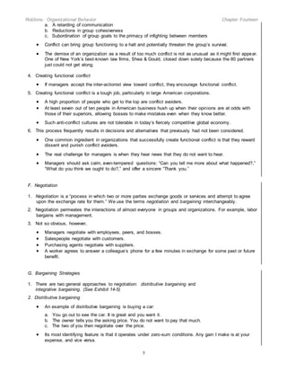 Robbins: Organizational Behavior Chapter Fourteen
5
a. A retarding of communication
b. Reductions in group cohesiveness
c. Subordination of group goals to the primacy of infighting between members
 Conflict can bring group functioning to a halt and potentially threaten the group’s survival.
 The demise of an organization as a result of too much conflict is not as unusual as it might first appear.
One of New York’s best-known law firms, Shea & Gould, closed down solely because the 80 partners
just could not get along.
4. Creating functional conflict
 If managers accept the inter-actionist view toward conflict, they encourage functional conflict.
5. Creating functional conflict is a tough job, particularly in large American corporations.
 A high proportion of people who get to the top are conflict avoiders.
 At least seven out of ten people in American business hush up when their opinions are at odds with
those of their superiors, allowing bosses to make mistakes even when they know better.
 Such anti-conflict cultures are not tolerable in today’s fiercely competitive global economy.
6. This process frequently results in decisions and alternatives that previously had not been considered.
 One common ingredient in organizations that successfully create functional conflict is that they reward
dissent and punish conflict avoiders.
 The real challenge for managers is when they hear news that they do not want to hear.
 Managers should ask calm, even-tempered questions: “Can you tell me more about what happened?,”
“What do you think we ought to do?,” and offer a sincere “Thank you.”
F. Negotiation
1. Negotiation is a “process in which two or more parties exchange goods or services and attempt to agree
upon the exchange rate for them.” We use the terms negotiation and bargaining interchangeably.
2. Negotiation permeates the interactions of almost everyone in groups and organizations. For example, labor
bargains with management.
3. Not so obvious, however,
 Managers negotiate with employees, peers, and bosses.
 Salespeople negotiate with customers.
 Purchasing agents negotiate with suppliers.
 A worker agrees to answer a colleague’s phone for a few minutes in exchange for some past or future
benefit.
G. Bargaining Strategies
1. There are two general approaches to negotiation: distributive bargaining and
integrative bargaining. (See Exhibit 14-5)
2. Distributive bargaining
 An example of distributive bargaining is buying a car:
a. You go out to see the car. It is great and you want it.
b. The owner tells you the asking price. You do not want to pay that much.
c. The two of you then negotiate over the price.
 Its most identifying feature is that it operates under zero-sum conditions. Any gain I make is at your
expense, and vice versa.
 