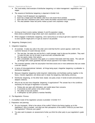 Robbins: Organizational Behavior Chapter Fourteen
6
 The most widely cited example of distributive bargaining is in labor-management negotiations over
wages.
 The essence of distributive bargaining is depicted in Exhibit 14-6.
a. Parties A and B represent two negotiators.
b. Each has a target point that defines what he or she would like to achieve.
c. Each also has a resistance point, which marks the lowest outcome that is acceptable.
d. The area between these two points makes up each one’s aspiration range.
e. As long as there is some overlap between A and B’s aspiration ranges,
there exists a settlement range where each one’s aspirations can be met.
 When engaged in distributive bargaining, one’s tactics focus on trying to get one’s opponent to agree
to one’s specific target point or to get as close to it as possible.
G. Bargaining Strategies (cont.)
3. Integrative bargaining
 An example: A sales rep calls in the order and is told that the firm cannot approve credit to this
customer because of a past slow-pay record.
a. The next day, the sales rep and the firm’s credit manager meet to discuss the problem. They want
to make the sale, but do not want to get stuck with uncollectible debt.
b. The two openly review their options.
c. After considerable discussion, they agree on a solution that meets both their needs. The sale will
go through with a bank guarantee that will ensure payment if not made in 60 days.
 This example operates under the assumption that there exists one or more settlements that can create
a win-win solution.
 In terms of intra-organizational behavior, all things being equal, integrative bargaining is preferable to
distributive bargaining.
 Because integrative bargaining builds long-term relationships and facilitates working together in the
future, it bonds negotiators and allows each to leave the bargaining table feeling victorious.
 Distributive bargaining, on the other hand, leaves one party a loser. It tends to build animosities and
deepens divisions.
 Why do we not see more integrative bargaining in organizations? The answer lies in the conditions
necessary for this type of negotiation to succeed.
a. Parties who are open with information and candid about their concerns
b. A sensitivity by both parties to the other’s needs
c. The ability to trust one another
d. A willingness by both parties to maintain flexibility
H. The Negotiation Process
1. A simplified model of the negotiation process is provided in Exhibit 14-7.
2. Preparation and planning:
 Do your homework. What is the nature of the conflict? What is the history leading up to this
negotiation? Who is involved, and what are their perceptions of the conflict? What do you want from
the negotiation? What are your goals?
 You also want to prepare an assessment of what you think the other party to your negotiation’s goals
are.
 
