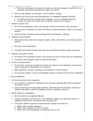 Robbins: Organizational Behavior Chapter Fourteen
7
a. When you can anticipate your opponent’s position, you are better equipped to counter his or her
arguments with the facts and figures that support your position.
 Once you have gathered your information, use it to develop a strategy.
 Determine your and the other side’s Best Alternative To a Negotiated Agreement (BATNA).
a. Your BATNA determines the lowest value acceptable to you for a negotiated agreement.
b. Any offer you receive that is higher than your BATNA is better than an impasse.
3. Definition of ground rules:
 Who will do the negotiating? Where will it take place? What time constraints, if any, will apply?
 To what issues will negotiation be limited? Will there be a specific procedure to follow if an impasse is
reached?
 During this phase, the parties will also exchange their initial proposals or demands.
4. Clarification and justification:
 When initial positions have been exchanged, explain, amplify, clarify, bolster, and justify your original
demands
 This need not be confrontational.
 You might want to provide the other party with any documentation that helps support your position.
5. Bargaining and problem solving:
 The essence of the negotiation process is the actual give and take in trying to hash out an agreement.
 Concessions will undoubtedly need to be made by both parties.
6. Closure and implementation:
 The final step—formalizing the agreement that has been worked out and developing any procedures
that are necessary for implementation and monitoring
 Major negotiations will require hammering out the specifics in a formal contract.
 For most cases, however, closure of the negotiation process is nothing more formal than a handshake.
I. Issues in Negotiation
1. The role of personality traits in negotiation
 Can you predict an opponent’s negotiating tactics if you know something about his/her personality?
The evidence says no.
 Overall assessments of the personality-negotiation relationship finds that personality traits have no
significant direct effect on either the bargaining process or negotiation outcomes.
2. Gender differences in negotiations
 Men and women do not negotiate differently.
 A popular stereotype is that women are more cooperative, pleasant, and relationship-oriented in
negotiations than are men. The evidence does not support this.
 Comparisons between experienced male and female managers find women are:
a. Neither worse nor better negotiators.
b. Neither more cooperative nor open to the other.
c. Neither more nor less persuasive nor threatening than are men.
 