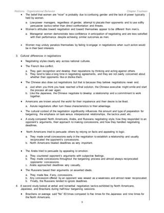 Robbins: Organizational Behavior Chapter Fourteen
8
 The belief that women are “nicer” is probably due to confusing gender and the lack of power typically
held by women.
a. Low-power managers, regardless of gender, attempt to placate their opponents and to use softly
persuasive tactics rather than direct confrontation and threats.
 Women’s attitudes toward negotiation and toward themselves appear to be different from men’s.
a. Managerial women demonstrate less confidence in anticipation of negotiating and are less satisfied
with their performance despite achieving similar outcomes as men.
 Women may unduly penalize themselves by failing to engage in negotiations when such action would
be in their best interests
3. Cultural differences in negotiations
 Negotiating styles clearly vary across national cultures.
 The French like conflict.
a. They gain recognition and develop their reputations by thinking and acting against others.
b. They tend to take a long time in negotiating agreements, and they are not overly concerned about
whether their opponents like or dislike them.
 The Chinese also draw out negotiations but that is because they believe negotiations never end.
a. Just when you think you have reached a final solution, the Chinese executive might smile and start
the process all over again.
b. Like the Japanese, the Chinese negotiate to develop a relationship and a commitment to work
together.
 Americans are known around the world for their impatience and their desire to be liked.
a. Astute negotiators often turn these characteristics to their advantage.
 The cultural context of the negotiation significantly influences the amount and type of preparation for
bargaining, the emphasis on task versus interpersonal relationships, the tactics used, etc.
 A study compared North Americans, Arabs, and Russians negotiating style, how they responded to an
opponent’s arguments, their approach to making concessions, and how they handled negotiating
deadlines.
 North Americans tried to persuade others by relying on facts and appealing to logic.
a. They made small concessions early in the negotiation to establish a relationship and usually
reciprocated the opponent’s concessions.
b. North Americans treated deadlines as very important.
 The Arabs tried to persuade by appealing to emotion.
a. They countered opponent’s arguments with subjective feelings.
b. They made concessions throughout the bargaining process and almost always reciprocated
opponents’ concessions.
c. Arabs approached deadlines very casually.
 The Russians based their arguments on asserted ideals.
a. They made few, if any, concessions.
b. Any concession offered by an opponent was viewed as a weakness and almost never reciprocated.
b. Finally, the Russians tended to ignore deadlines.
4. A second study looked at verbal and nonverbal negotiation tactics exhibited by North Americans,
Japanese, and Brazilians during half-hour bargaining sessions.
 Brazilians on average said “No” 83 times compared to five times for the Japanese and nine times for
the North Americans.
 