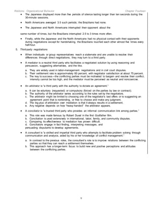 Robbins: Organizational Behavior Chapter Fourteen
9
 The Japanese displayed more than five periods of silence lasting longer than ten seconds during the
30-minute sessions.
 North Americans averaged 3.5 such periods; the Brazilians had none.
 The Japanese and North Americans interrupted their opponent about the
same number of times, but the Brazilians interrupted 2.5 to 3 times more often.
 Finally, while the Japanese and the North Americans had no physical contact with their opponents
during negotiations except for handshaking, the Brazilians touched each other almost five times every
half-hour.
5. Third-party negotiations
 When individuals or group representatives reach a stalemate and are unable to resolve their
differences through direct negotiations, they may turn to a third party.
 A mediator is a neutral third party who facilitates a negotiated solution by using reasoning and
persuasion, suggesting alternatives, and the like.
a. They are widely used in labor-management negotiations and in civil court disputes.
b. Their settlement rate is approximately 60 percent, with negotiator satisfaction at about 75 percent.
c. The key to success—the conflicting parties must be motivated to bargain and resolve their conflict,
intensity cannot be too high, and the mediator must be perceived as neutral and noncoercive.
 An arbitrator is “a third party with the authority to dictate an agreement.”
a. It can be voluntary (requested) or compulsory (forced on the parties by law or contract).
b. The authority of the arbitrator varies according to the rules set by the negotiators.
c. The arbitrator might be limited to choosing one of the negotiator’s last offers or to suggesting an
agreement point that is nonbinding, or free to choose and make any judgment.
d. The big plus of arbitration over mediation is that it always results in a settlement.
e. Any negative depends on how “heavy-handed” the arbitrator appears.
 A conciliator is “a trusted third party who provides an informal communication link among parties.”
a. This role was made famous by Robert Duval in the first Godfather film.
b. Conciliation is used extensively in international, labor, family, and community disputes.
c. Comparing its effectiveness to mediation has proven difficult.
d. Conciliators engage in fact finding, interpreting messages, and
persuading disputants to develop agreements.
 A consultant is “a skilled and impartial third party who attempts to facilitate problem solving through
communication and analysis, aided by his or her knowledge of conflict management.”
a. In contrast to the previous roles, the consultant’s role is to improve relations between the conflicting
parties so that they can reach a settlement themselves.
b. This approach has a longer-term focus: to build new and positive perceptions and attitudes
between the conflicting parties.
 